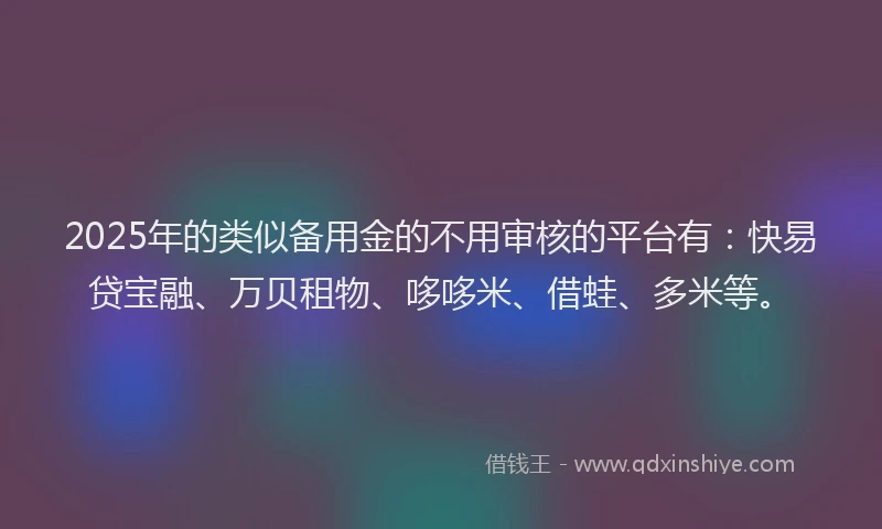 2025年的类似备用金的不用审核的平台有：快易贷宝融、万贝租物、哆哆米、借蛙、多米等。