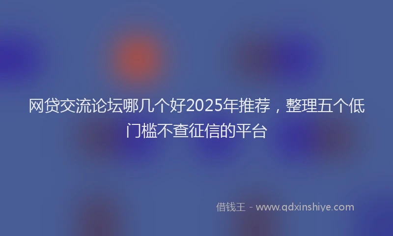 网贷交流论坛哪几个好2025年推荐，整理五个低门槛不查征信的平台