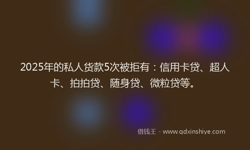 2025年的私人货款5次被拒有：信用卡贷、超人卡、拍拍贷、随身贷、微粒贷等。