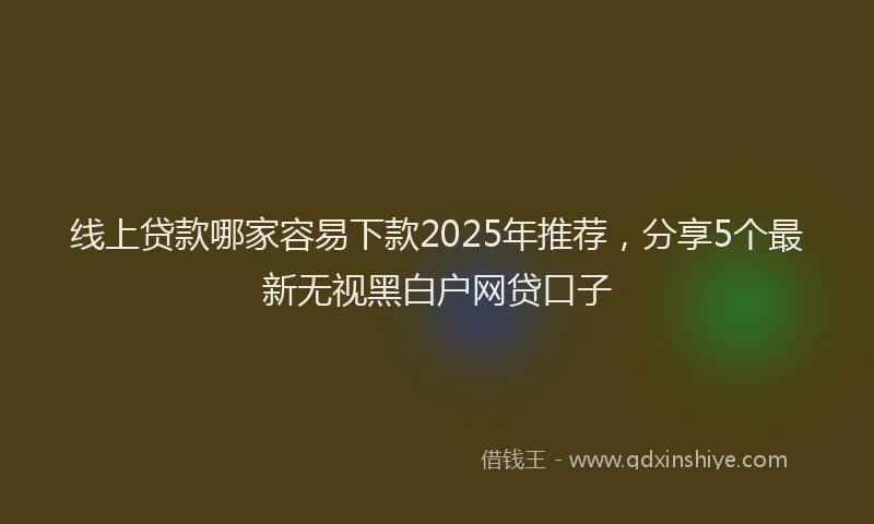 线上贷款哪家容易下款2025年推荐，分享5个最新无视黑白户网贷口子