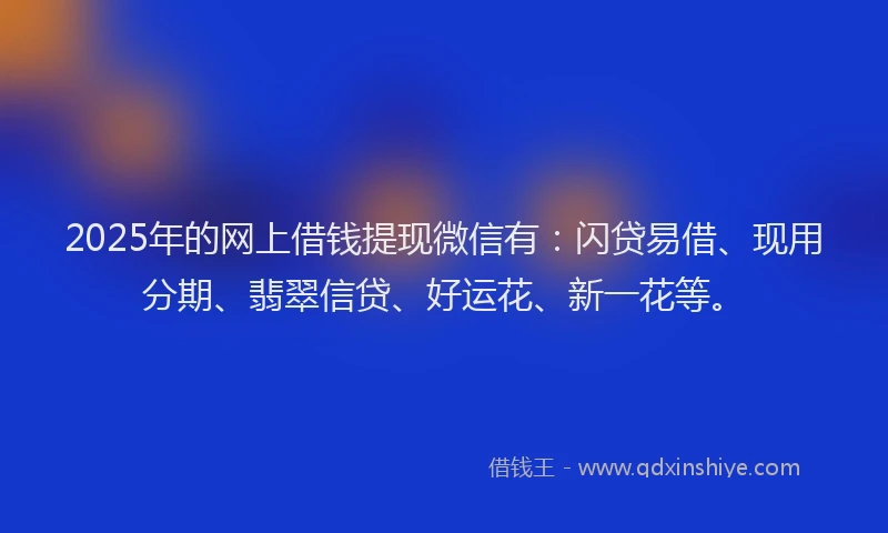 2025年的网上借钱提现微信有：闪贷易借、现用分期、翡翠信贷、好运花、新一花等。