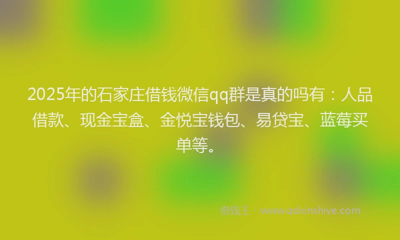2025年的石家庄借钱微信qq群是真的吗有：人品借款、现金宝盒、金悦宝钱包、易贷宝、蓝莓买单等。
