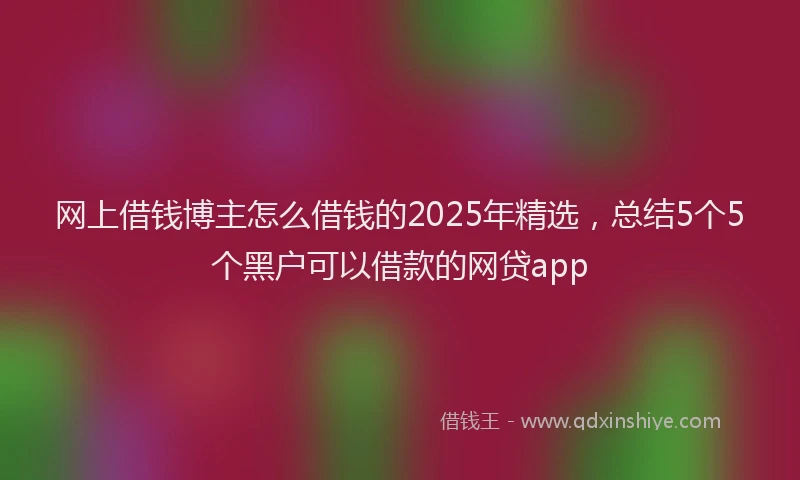 网上借钱博主怎么借钱的2025年精选，总结5个5个黑户可以借款的网贷app