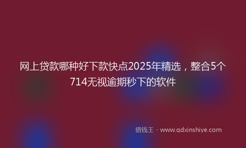 网上贷款哪种好下款快点2025年精选，整合5个714无视逾期秒下的软件