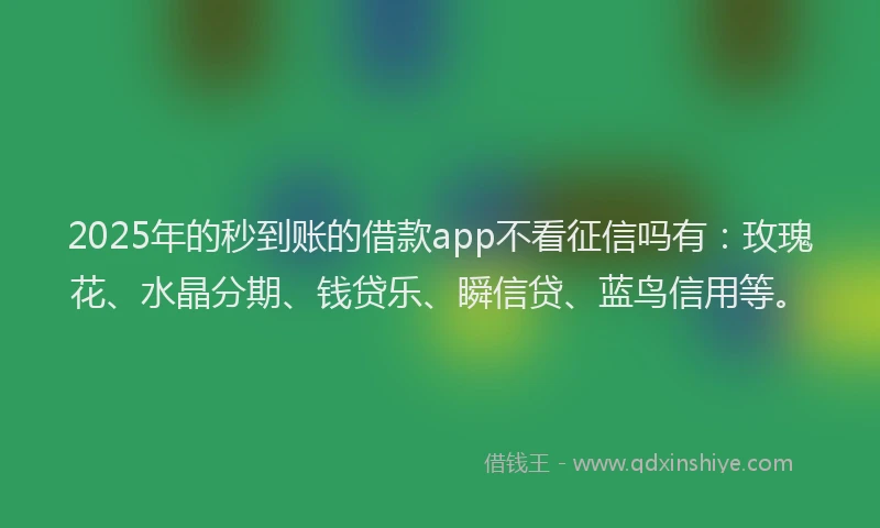 2025年的秒到账的借款app不看征信吗有：玫瑰花、水晶分期、钱贷乐、瞬信贷、蓝鸟信用等。