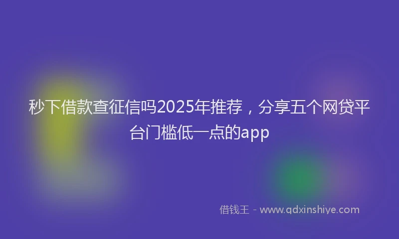 秒下借款查征信吗2025年推荐，分享五个网贷平台门槛低一点的app