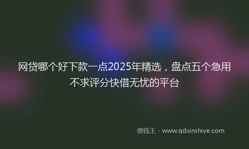 网贷哪个好下款一点2025年精选，盘点五个急用不求评分快借无忧的平台