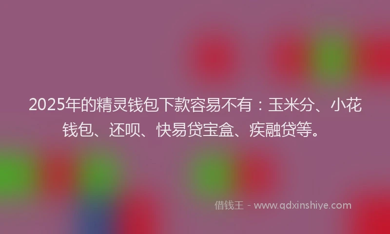 2025年的精灵钱包下款容易不有：玉米分、小花钱包、还呗、快易贷宝盒、疾融贷等。