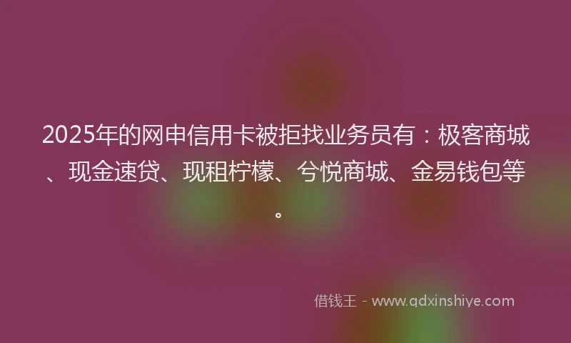 2025年的网申信用卡被拒找业务员有：极客商城、现金速贷、现租柠檬、兮悦商城、金易钱包等。
