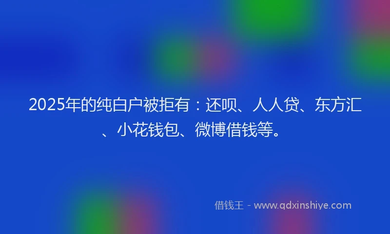 2025年的纯白户被拒有：还呗、人人贷、东方汇、小花钱包、微博借钱等。