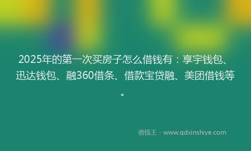 2025年的第一次买房子怎么借钱有：享宇钱包、迅达钱包、融360借条、借款宝贷融、美团借钱等。