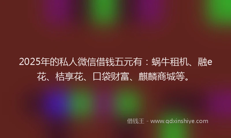 2025年的私人微信借钱五元有：蜗牛租机、融e花、桔享花、口袋财富、麒麟商城等。