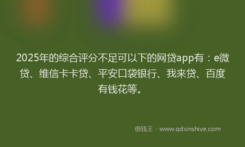 2025年的综合评分不足可以下的网贷app有：e微贷、维信卡卡贷、平安口袋银行、我来贷、百度有钱花等。