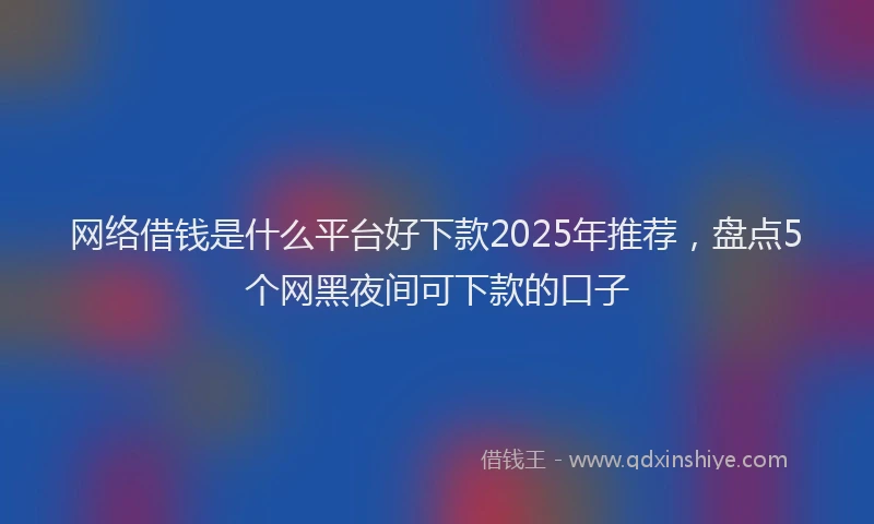 网络借钱是什么平台好下款2025年推荐，盘点5个网黑夜间可下款的口子