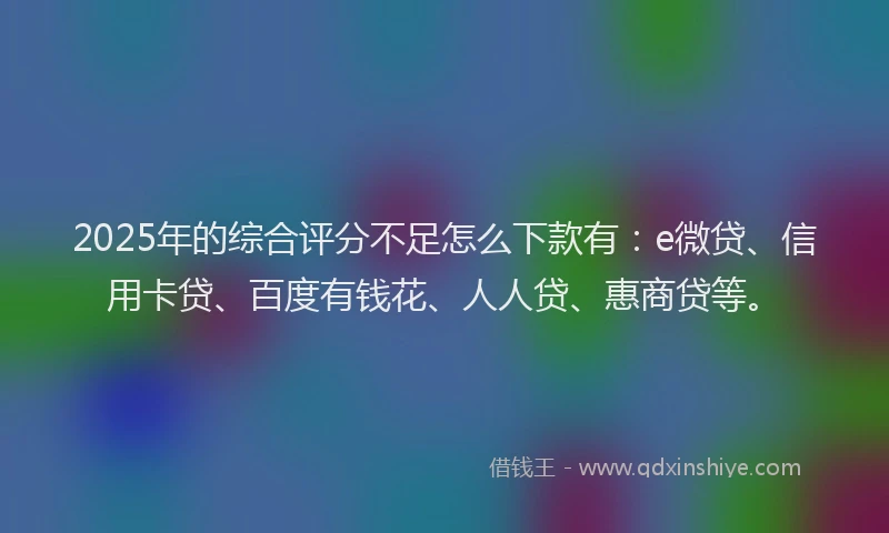 2025年的综合评分不足怎么下款有：e微贷、信用卡贷、百度有钱花、人人贷、惠商贷等。