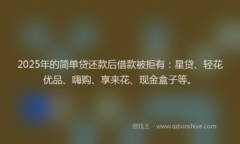 2025年的简单贷还款后借款被拒有：星贷、轻花优品、嗨购、享来花、现金盒子等。