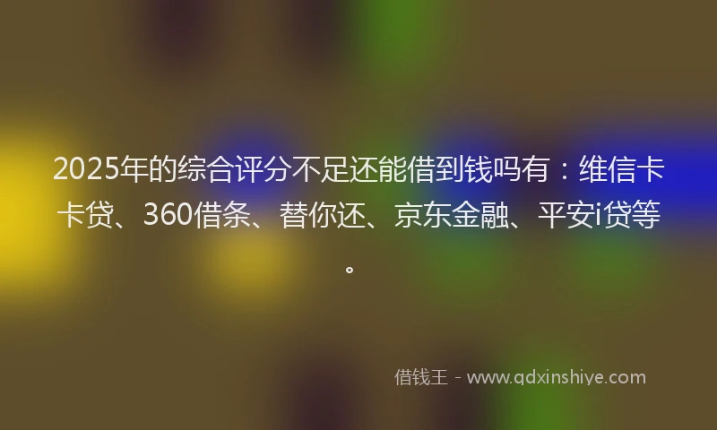 2025年的综合评分不足还能借到钱吗有：维信卡卡贷、360借条、替你还、京东金融、平安i贷等。