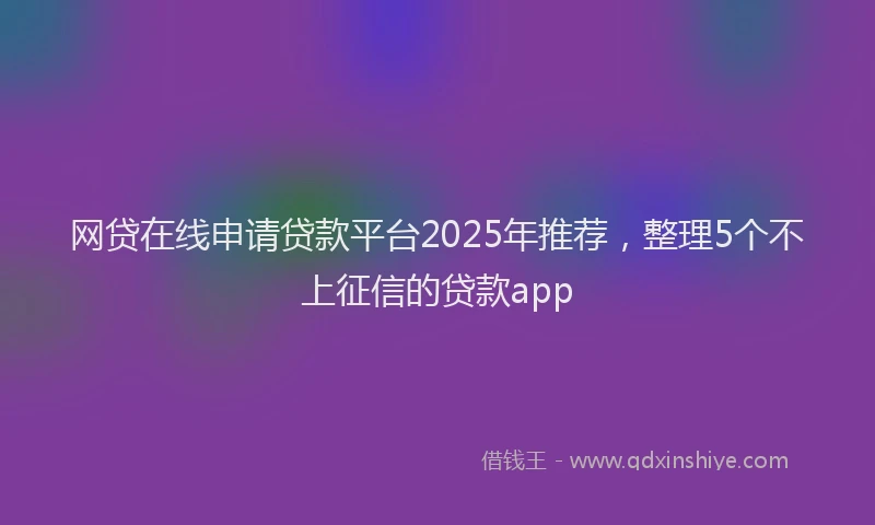 网贷在线申请贷款平台2025年推荐，整理5个不上征信的贷款app