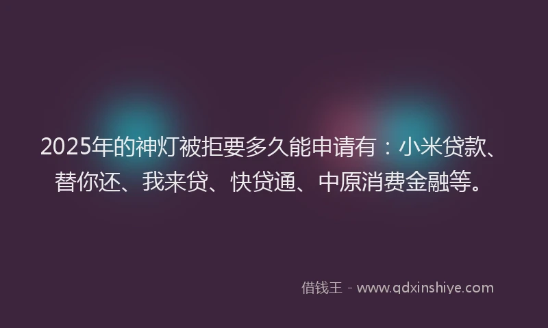 2025年的神灯被拒要多久能申请有：小米贷款、替你还、我来贷、快贷通、中原消费金融等。