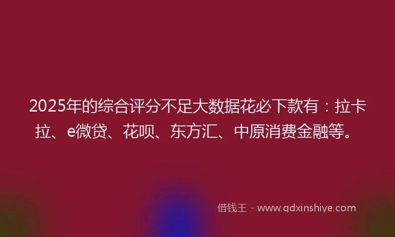 2025年的综合评分不足大数据花必下款有：拉卡拉、e微贷、花呗、东方汇、中原消费金融等。