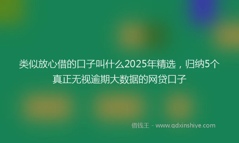 类似放心借的口子叫什么2025年精选，归纳5个真正无视逾期大数据的网贷口子
