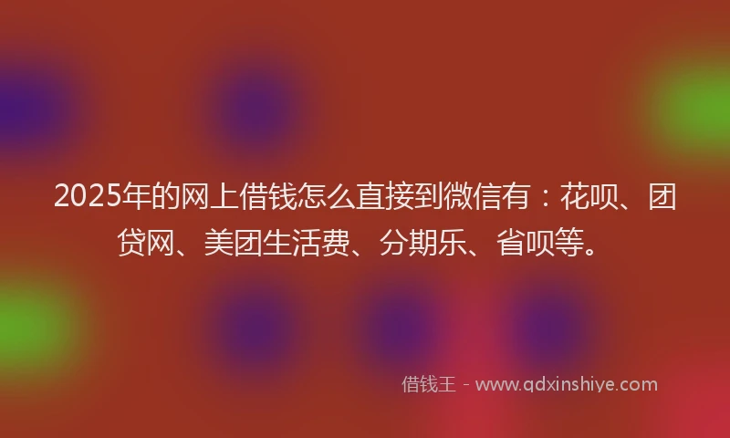 2025年的网上借钱怎么直接到微信有：花呗、团贷网、美团生活费、分期乐、省呗等。