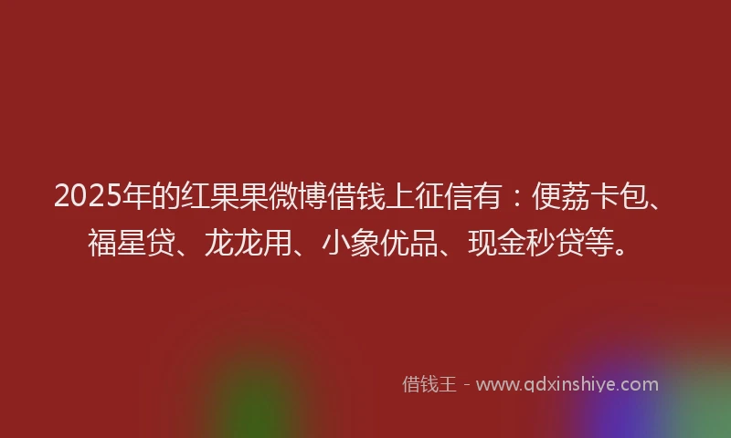 2025年的红果果微博借钱上征信有：便荔卡包、福星贷、龙龙用、小象优品、现金秒贷等。