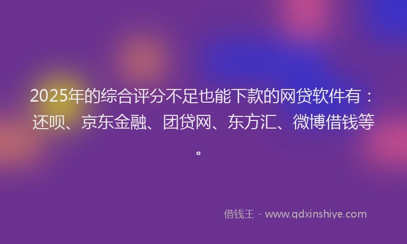 2025年的综合评分不足也能下款的网贷软件有：还呗、京东金融、团贷网、东方汇、微博借钱等。