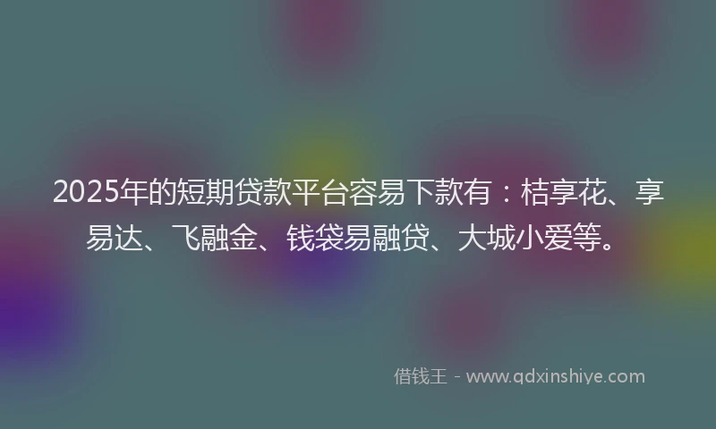 2025年的短期贷款平台容易下款有：桔享花、享易达、飞融金、钱袋易融贷、大城小爱等。