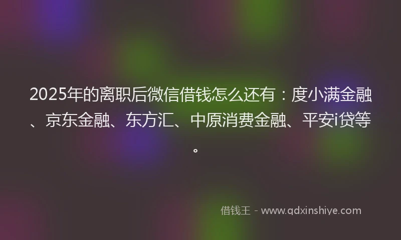 2025年的离职后微信借钱怎么还有：度小满金融、京东金融、东方汇、中原消费金融、平安i贷等。