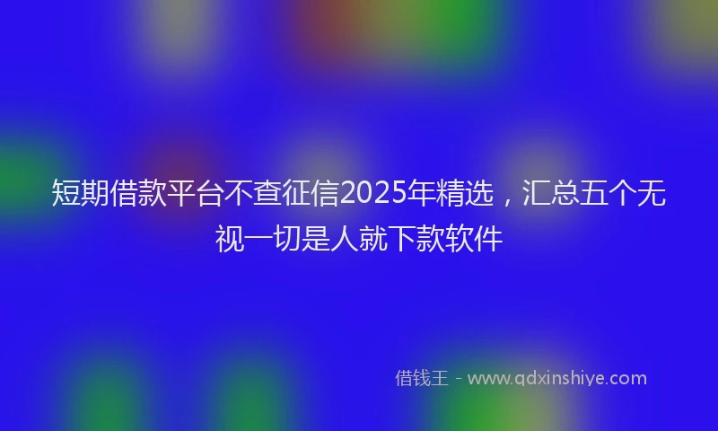 短期借款平台不查征信2025年精选，汇总五个无视一切是人就下款软件