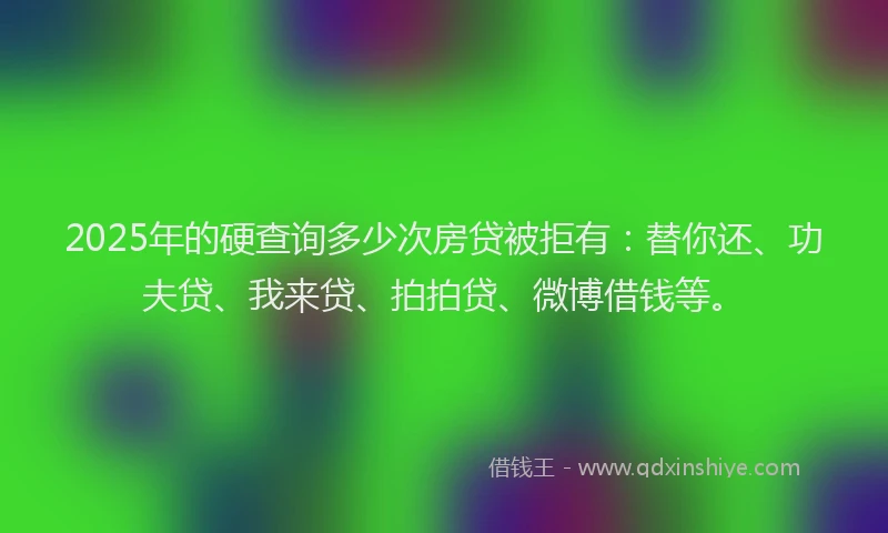 2025年的硬查询多少次房贷被拒有：替你还、功夫贷、我来贷、拍拍贷、微博借钱等。