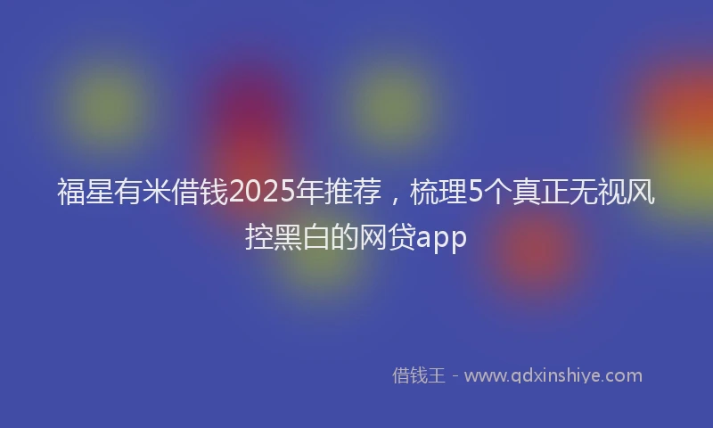 福星有米借钱2025年推荐，梳理5个真正无视风控黑白的网贷app