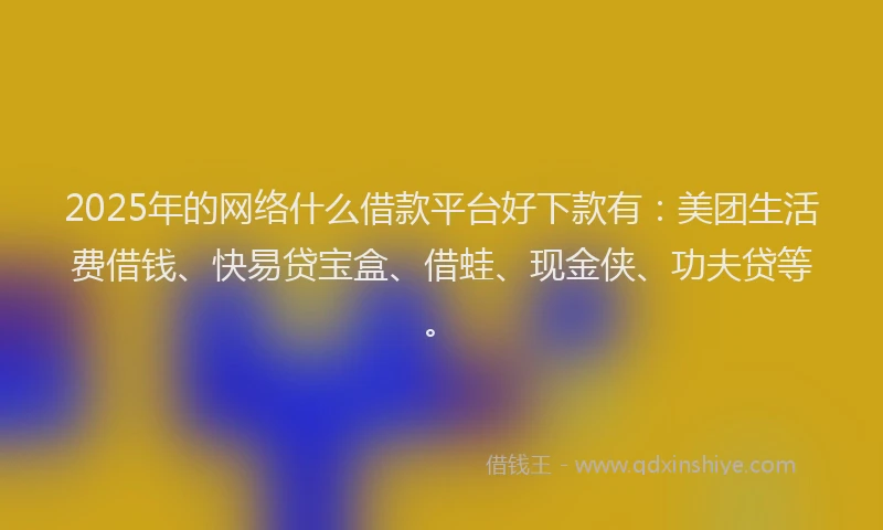 2025年的网络什么借款平台好下款有：美团生活费借钱、快易贷宝盒、借蛙、现金侠、功夫贷等。