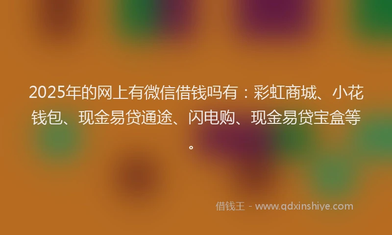2025年的网上有微信借钱吗有：彩虹商城、小花钱包、现金易贷通途、闪电购、现金易贷宝盒等。