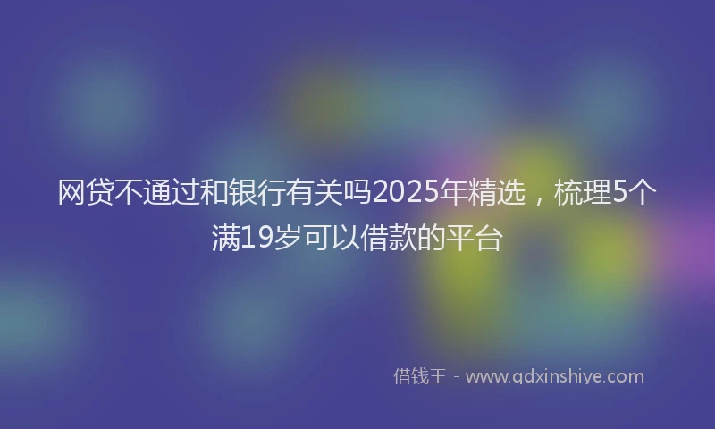 网贷不通过和银行有关吗2025年精选，梳理5个满19岁可以借款的平台