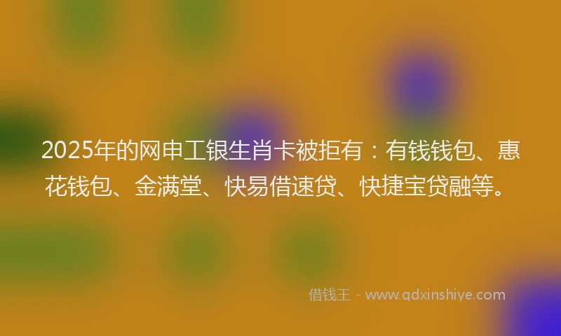 2025年的网申工银生肖卡被拒有：有钱钱包、惠花钱包、金满堂、快易借速贷、快捷宝贷融等。