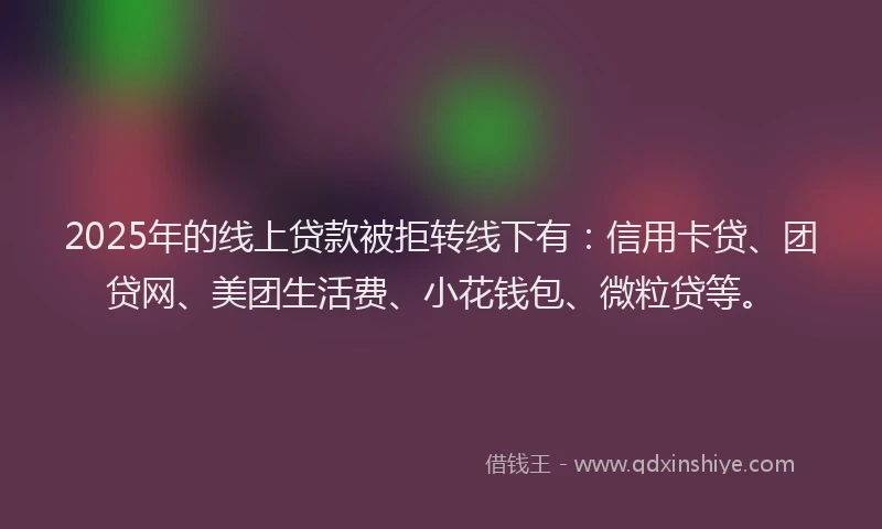 2025年的线上贷款被拒转线下有：信用卡贷、团贷网、美团生活费、小花钱包、微粒贷等。