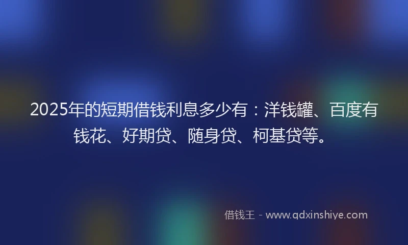 2025年的短期借钱利息多少有：洋钱罐、百度有钱花、好期贷、随身贷、柯基贷等。