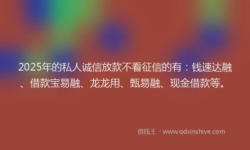 2025年的私人诚信放款不看征信的有：钱速达融、借款宝易融、龙龙用、甄易融、现金借款等。