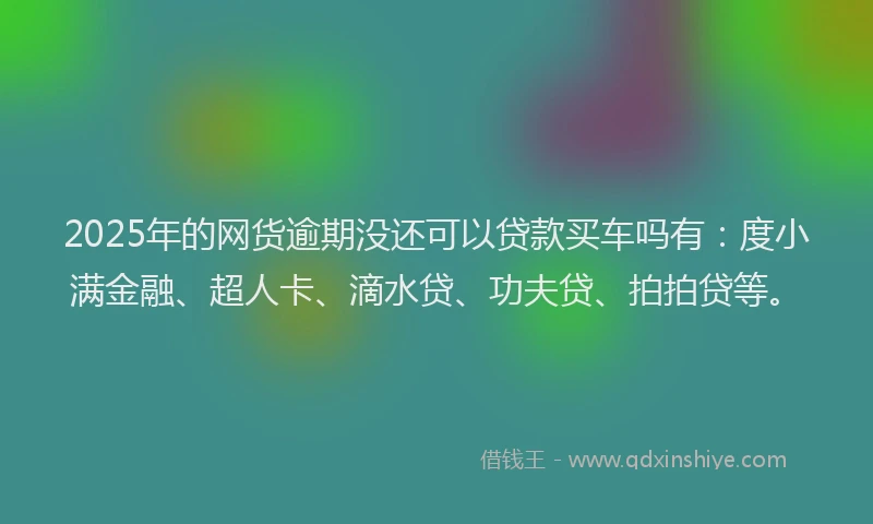 2025年的网货逾期没还可以贷款买车吗有：度小满金融、超人卡、滴水贷、功夫贷、拍拍贷等。