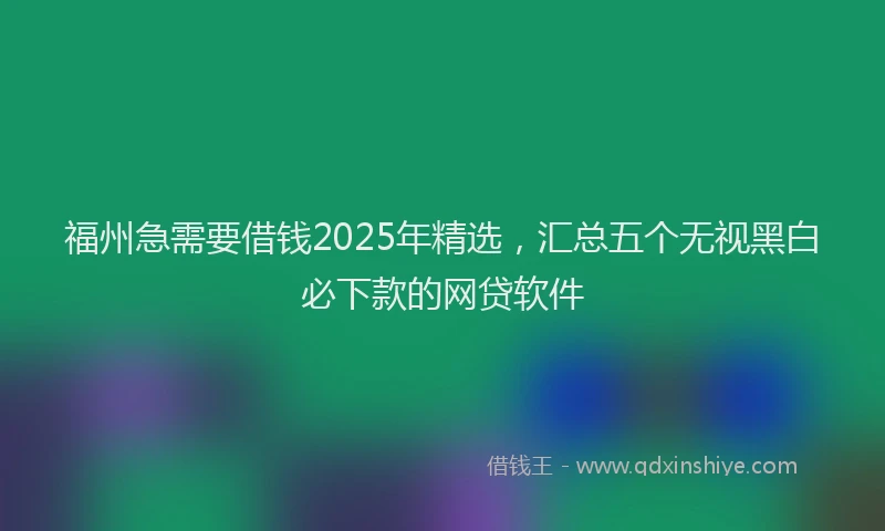 福州急需要借钱2025年精选，汇总五个无视黑白必下款的网贷软件