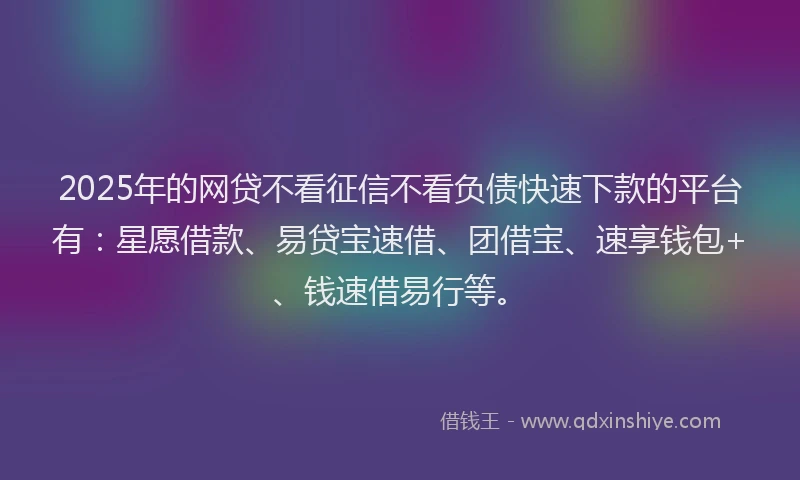 2025年的网贷不看征信不看负债快速下款的平台有：星愿借款、易贷宝速借、团借宝、速享钱包+、钱速借易行等。