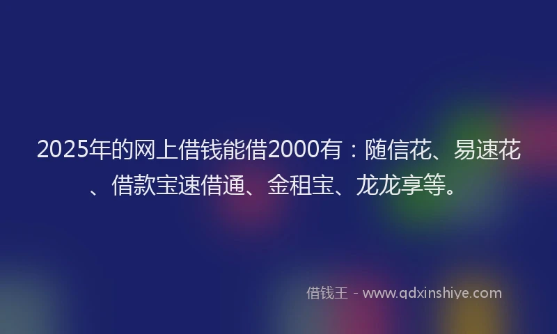 2025年的网上借钱能借2000有：随信花、易速花、借款宝速借通、金租宝、龙龙享等。