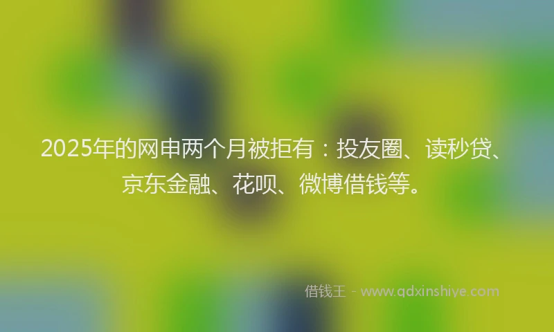 2025年的网申两个月被拒有：投友圈、读秒贷、京东金融、花呗、微博借钱等。