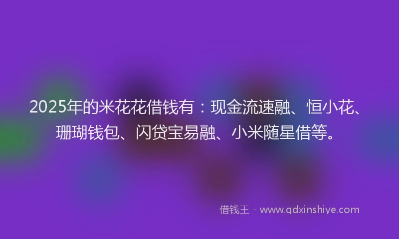 2025年的米花花借钱有：现金流速融、恒小花、珊瑚钱包、闪贷宝易融、小米随星借等。