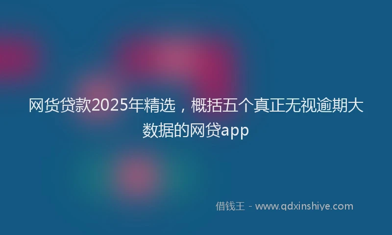 网货贷款2025年精选，概括五个真正无视逾期大数据的网贷app
