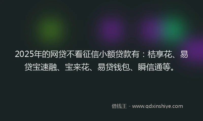 2025年的网贷不看征信小额贷款有：桔享花、易贷宝速融、宝来花、易贷钱包、瞬信通等。
