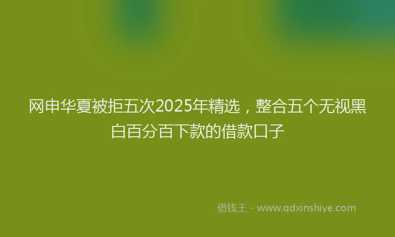 网申华夏被拒五次2025年精选，整合五个无视黑白百分百下款的借款口子