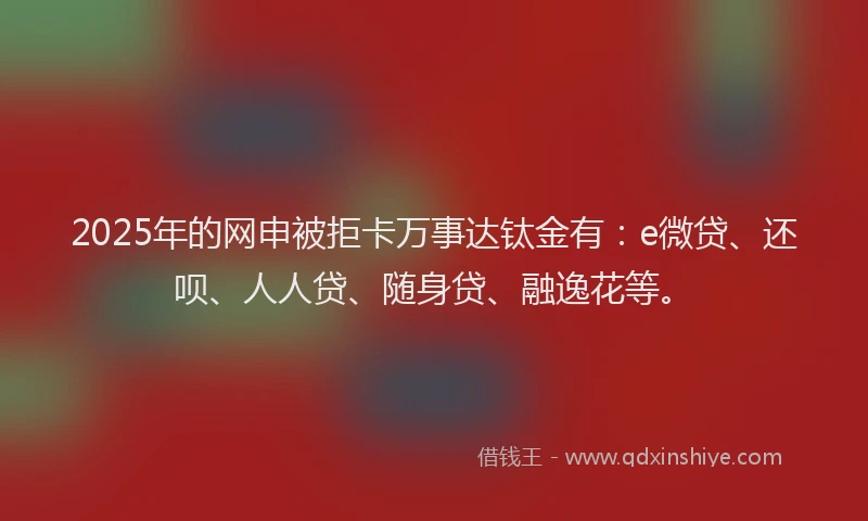 2025年的网申被拒卡万事达钛金有：e微贷、还呗、人人贷、随身贷、融逸花等。